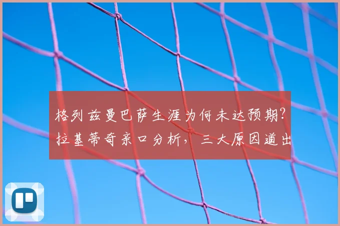 格列兹曼巴萨生涯为何未达预期？拉基蒂奇亲口分析，三大原因道出关键