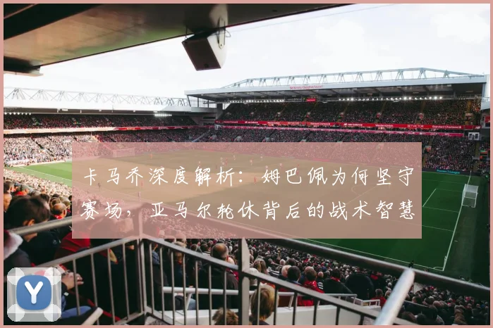 卡马乔深度解析：姆巴佩为何坚守赛场，亚马尔轮休背后的战术智慧