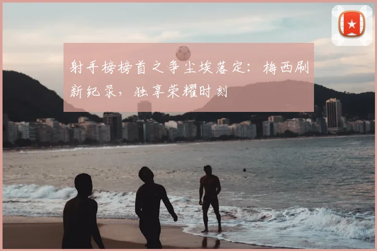 射手榜榜首之争尘埃落定：梅西刷新纪录，独享荣耀时刻