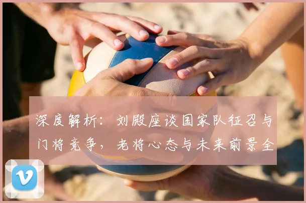 深度解析：刘殿座谈国家队征召与门将竞争，老将心态与未来前景全览
