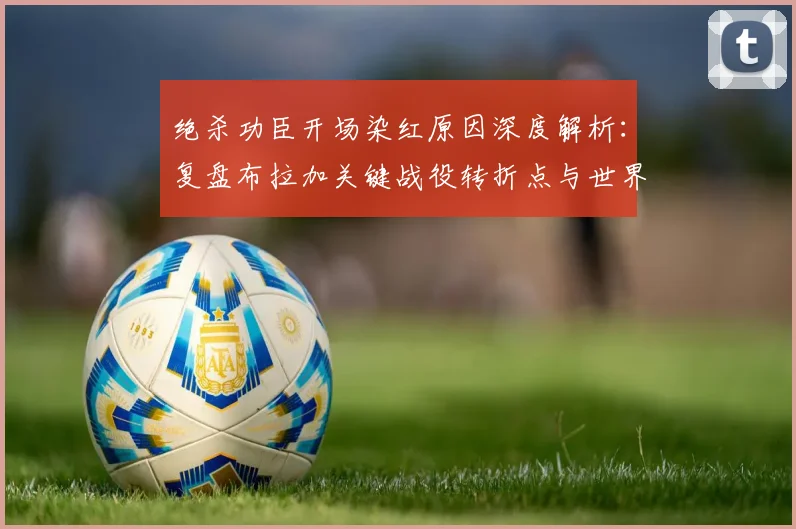 绝杀功臣开场染红原因深度解析：复盘布拉加关键战役转折点与世界杯观赛指南