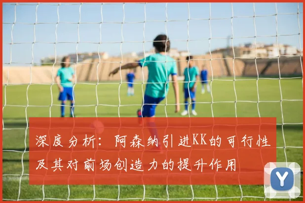 深度分析：阿森纳引进KK的可行性及其对前场创造力的提升作用