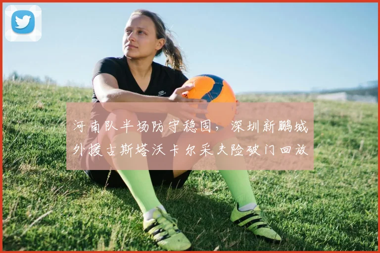 河南队半场防守稳固，深圳新鹏城外援古斯塔沃卡尔采夫险破门回放与技术特点解析
