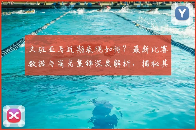 文班亚马近期表现如何？最新比赛数据与高光集锦深度解析，揭秘其强势反弹关键原因