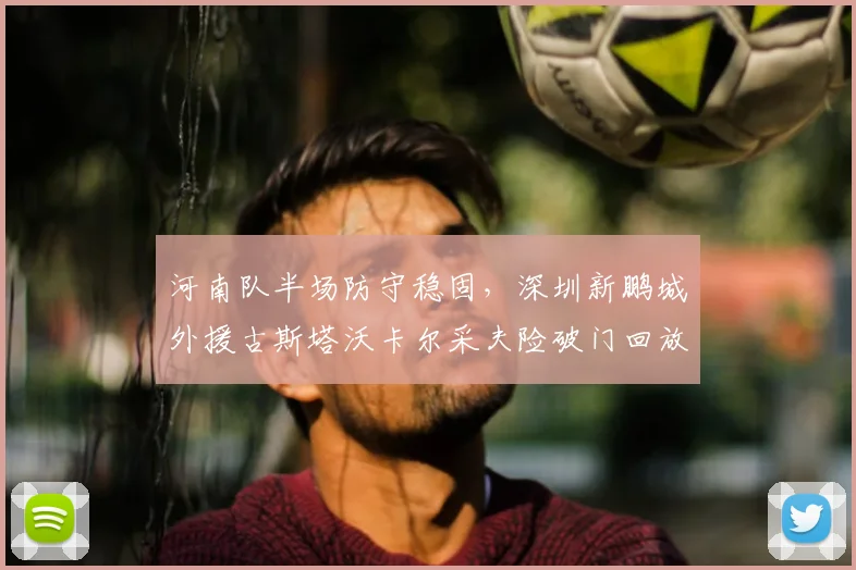 河南队半场防守稳固，深圳新鹏城外援古斯塔沃卡尔采夫险破门回放与技术特点解析