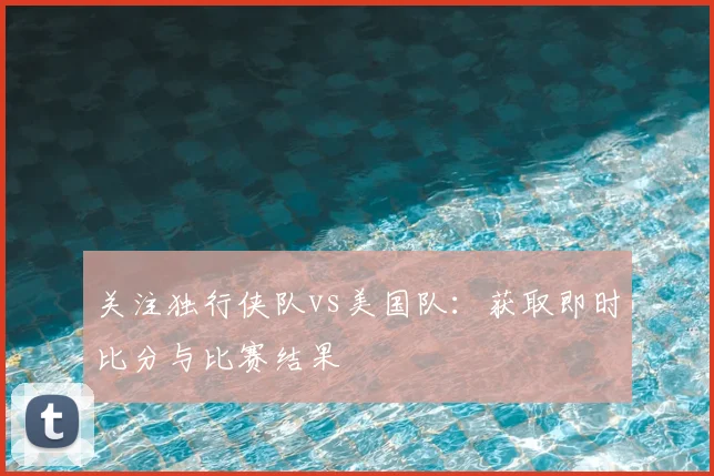 关注独行侠队vs美国队：获取即时比分与比赛结果
