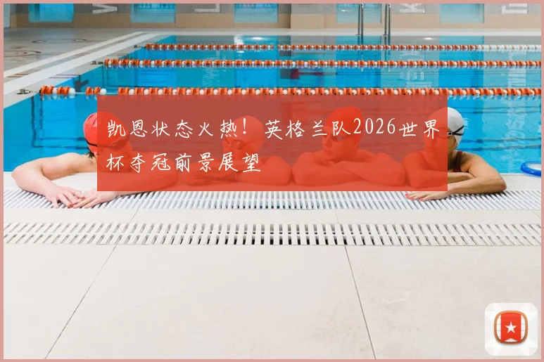 凯恩状态火热！英格兰队2026世界杯夺冠前景展望
