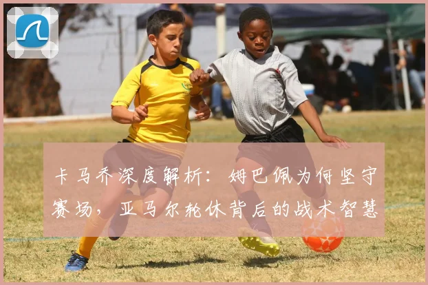 卡马乔深度解析：姆巴佩为何坚守赛场，亚马尔轮休背后的战术智慧