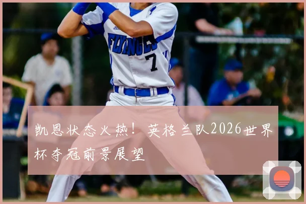 凯恩状态火热!英格兰队2026世界杯夺冠前景展望