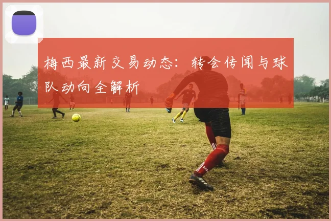 梅西最新交易动态：转会传闻与球队动向全解析