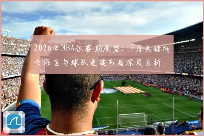 2026年NBA休赛期展望：7月关键转会谣言与球队重建布局深度分析
