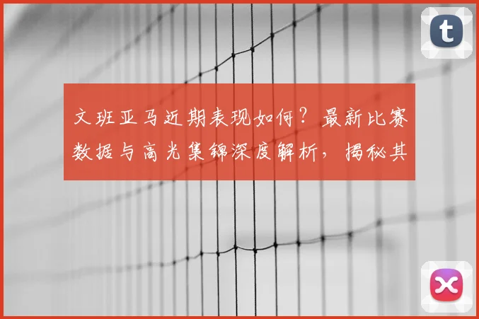 文班亚马近期表现如何？最新比赛数据与高光集锦深度解析，揭秘其强势反弹关键原因